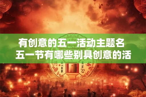 有创意的五一活动主题名 五一节有哪些别具创意的活动主题可以点亮假期时光