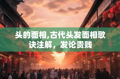 头的面相,古代头发面相歌诀注解,发论贵贱 头的面相,古代头发面相歌诀注解,发论贵贱