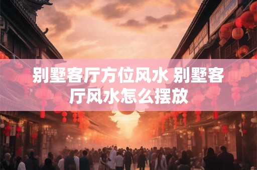 别墅客厅方位风水 别墅客厅风水怎么摆放