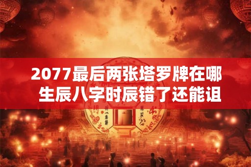 2077最后两张塔罗牌在哪  生辰八字时辰错了还能诅咒吗