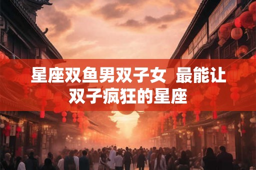 星座双鱼男双子女  最能让双子疯狂的星座