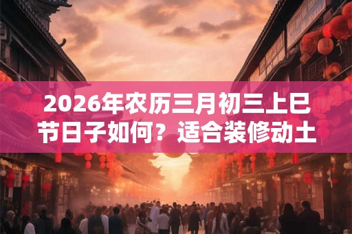 2026年农历三月初三上巳节日子如何？适合装修动土吗？