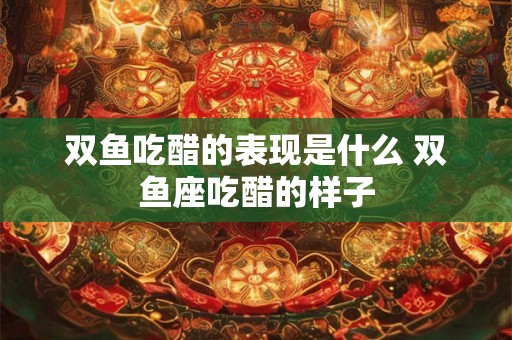 双鱼吃醋的表现是什么 双鱼座吃醋的样子