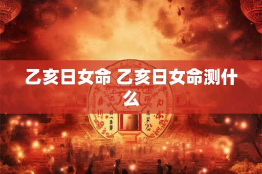 乙亥日女命 乙亥日女命测什么