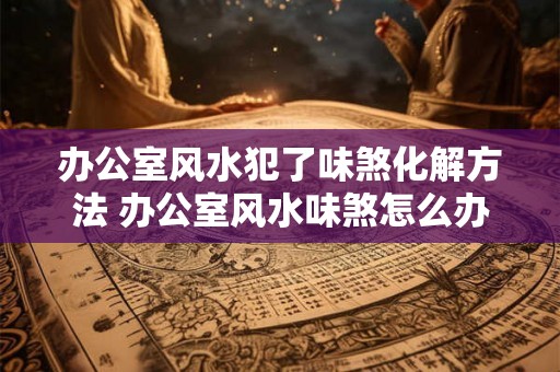 办公室风水犯了味煞化解方法 办公室风水味煞怎么办