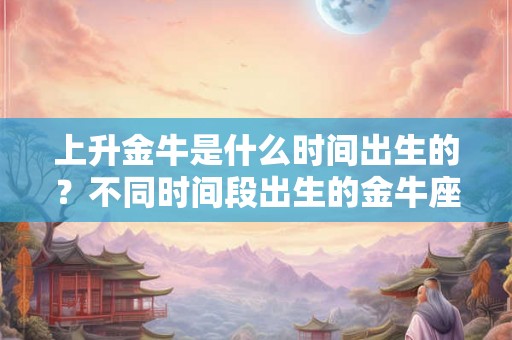 上升金牛是什么时间出生的？不同时间段出生的金牛座性格解析