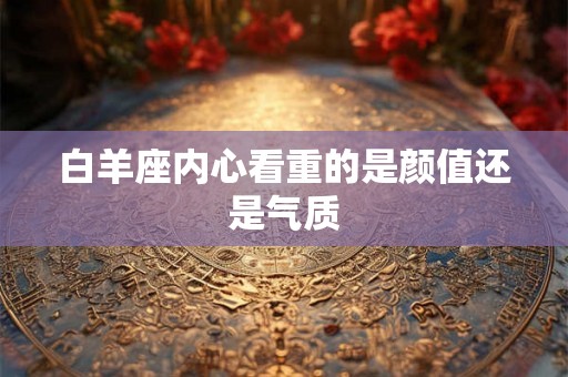 白羊座内心看重的是颜值还是气质 白羊座内心看重的是颜值还是气质
