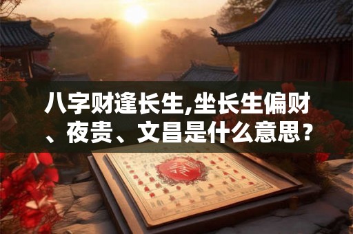 八字财逢长生,坐长生偏财、夜贵、文昌是什么意思? 八字财逢长生,坐长生偏财、夜贵、文昌是什么意思?
