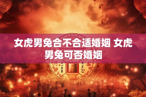 女虎男兔合不合适婚姻 女虎男兔可否婚姻