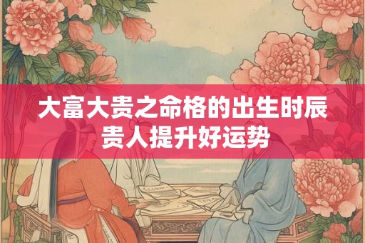 大富大贵之命格的出生时辰 贵人提升好运势