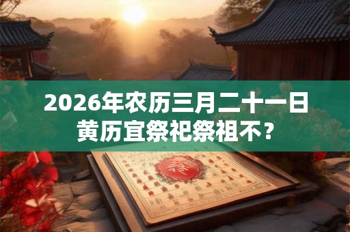 2026年农历三月二十一日黄历宜祭祀祭祖不？
