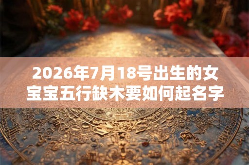 2026年7月18号出生的女宝宝五行缺木要如何起名字 2026年7月18号出生的女宝宝五行缺木要如何起名字