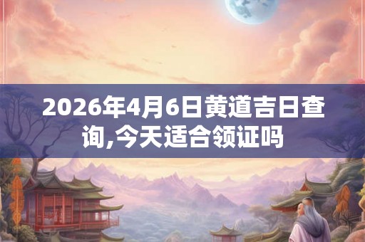 2026年4月6日黄道吉日查询,今天适合领证吗
