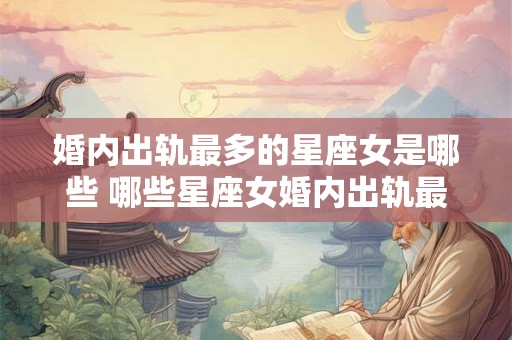 婚内出轨最多的星座女是哪些 哪些星座女婚内出轨最多