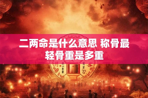 二两命是什么意思 称骨最轻骨重是多重 二两命是什么意思 称骨最轻骨重是多重
