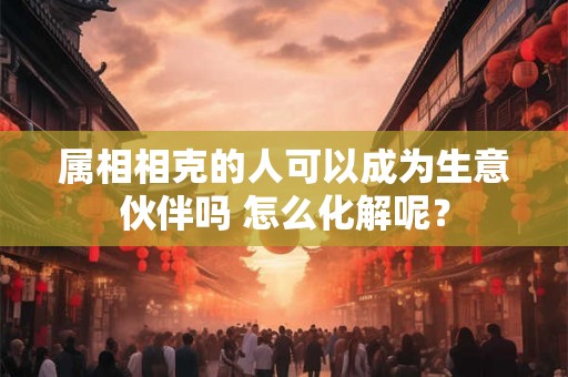 属相相克的人可以成为生意伙伴吗 怎么化解呢? 属相相克的人可以成为生意伙伴吗 怎么化解呢?