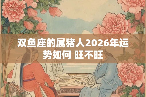 双鱼座的属猪人2026年运势如何 旺不旺