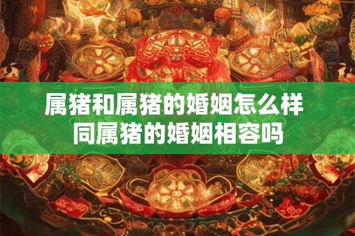 属猪和属猪的婚姻怎么样 同属猪的婚姻相容吗