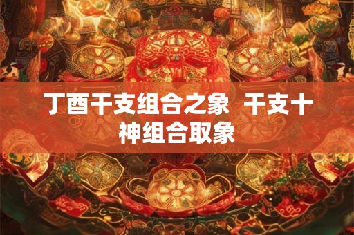 丁酉干支组合之象  干支十神组合取象
