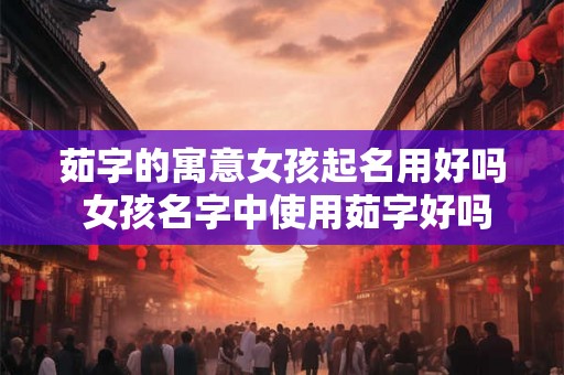 茹字的寓意女孩起名用好吗 女孩名字中使用茹字好吗