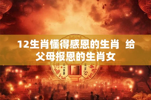 12生肖懂得感恩的生肖 给父母报恩的生肖女 12生肖懂得感恩的生肖 给父母报恩的生肖女