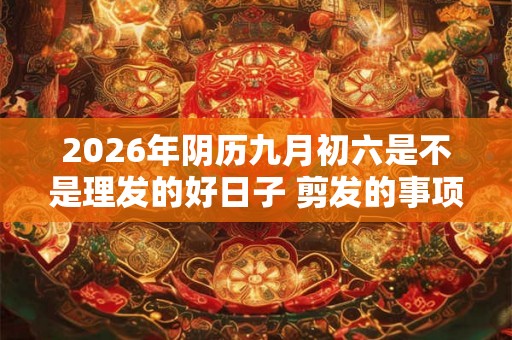 2026年阴历九月初六是不是理发的好日子 剪发的事项详解