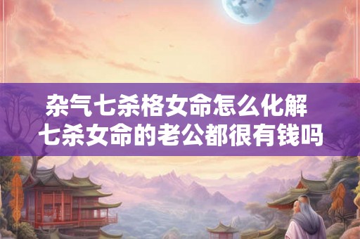 杂气七杀格女命怎么化解 七杀女命的老公都很有钱吗 杂气七杀格女命怎么化解 七杀女命的老公都很有钱吗