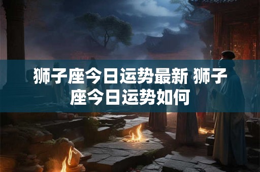 狮子座今日运势最新 狮子座今日运势如何 狮子座今日运势最新 狮子座今日运势如何