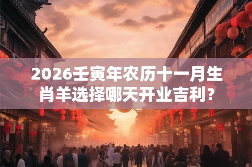 2026壬寅年农历十一月生肖羊选择哪天开业吉利？