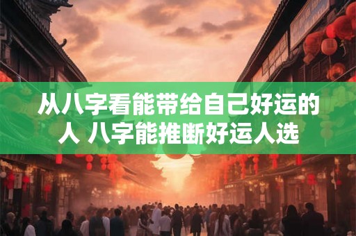 从八字看能带给自己好运的人 八字能推断好运人选