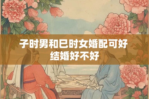 子时男和巳时女婚配可好 结婚好不好