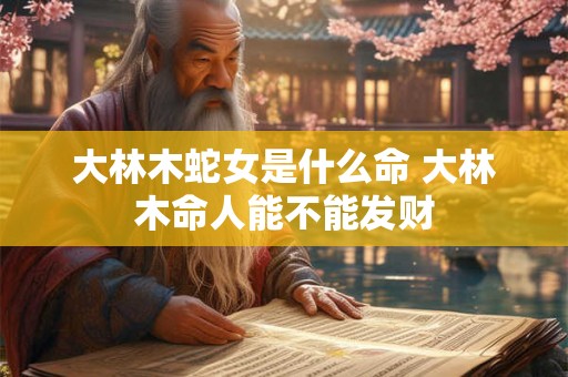 大林木蛇女是什么命 大林木命人能不能发财 大林木蛇女是什么命 大林木命人能不能发财