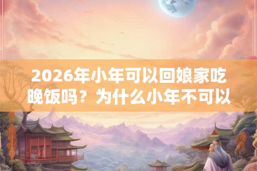 2026年小年可以回娘家吃晚饭吗？为什么小年不可以回娘家？