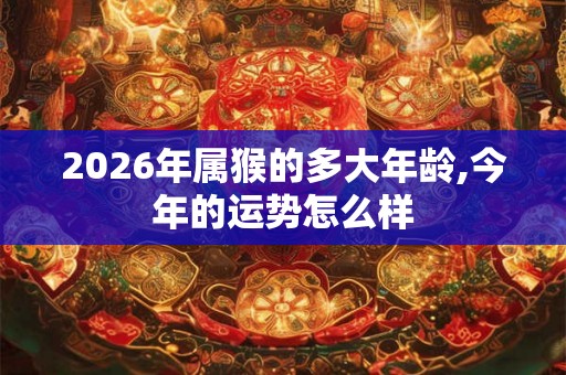 2026年属猴的多大年龄,今年的运势怎么样 2026年属猴的多大年龄,今年的运势怎么样