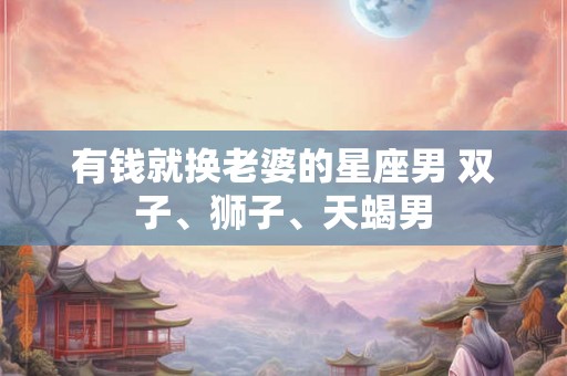 有钱就换老婆的星座男 双子、狮子、天蝎男 有钱就换老婆的星座男 双子、狮子、天蝎男