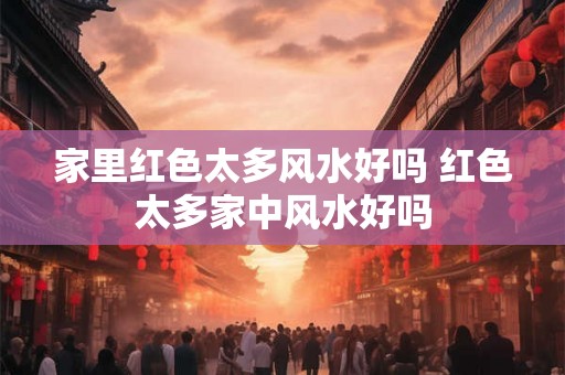 家里红色太多风水好吗 红色太多家中风水好吗 家里红色太多风水好吗 红色太多家中风水好吗