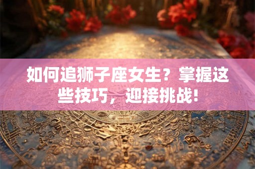 如何追狮子座女生?掌握这些技巧,迎接挑战! 如何追狮子座女生?掌握这些技巧,迎接挑战!