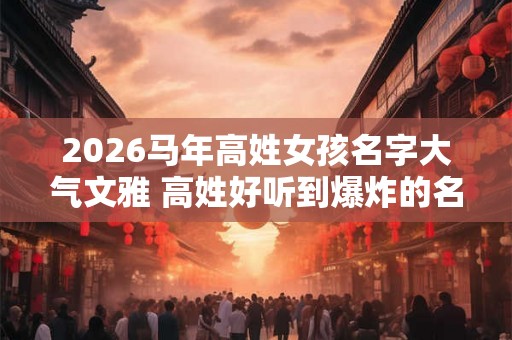 2026马年高姓女孩名字大气文雅 高姓好听到爆炸的名字女