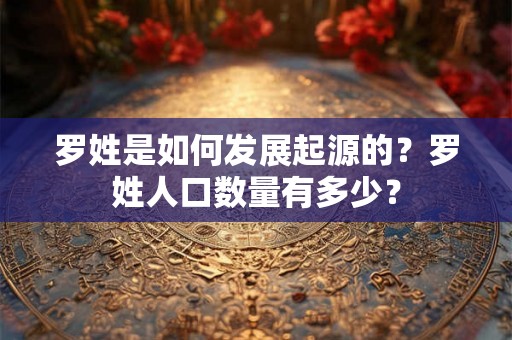 罗姓是如何发展起源的?罗姓人口数量有多少? 罗姓是如何发展起源的?罗姓人口数量有多少?