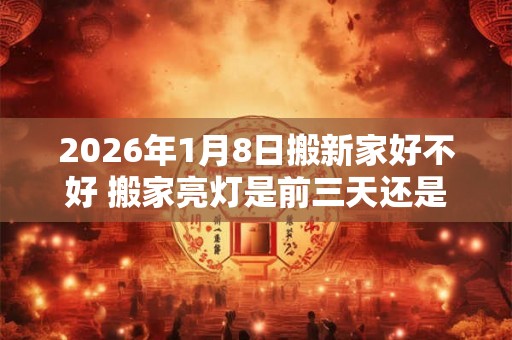 2026年1月8日搬新家好不好 搬家亮灯是前三天还是后三天 2026年1月8日搬新家好不好 搬家亮灯是前三天还是后三天