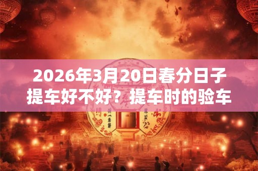 2026年3月20日春分日子提车好不好？提车时的验车步骤？
