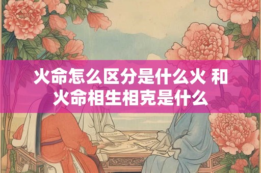 火命怎么区分是什么火 和火命相生相克是什么