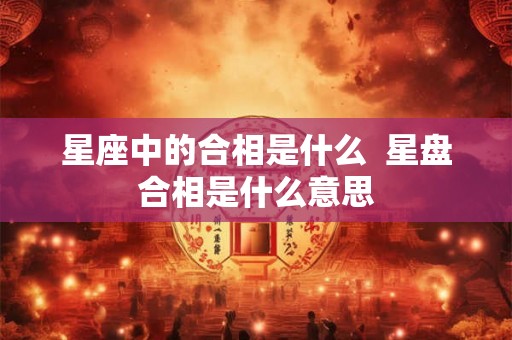 星座中的合相是什么 星盘合相是什么意思 星座中的合相是什么 星盘合相是什么意思