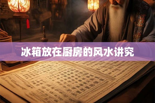 冰箱放在厨房的风水讲究 冰箱放在厨房的风水讲究