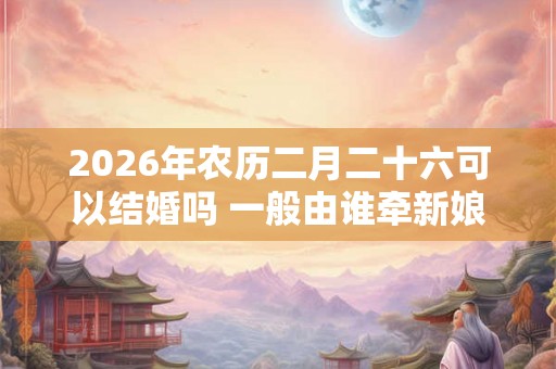 2026年农历二月二十六可以结婚吗 一般由谁牵新娘进门