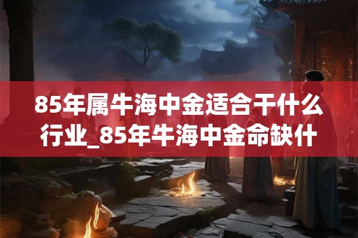 85年属牛海中金适合干什么行业_85年牛海中金命缺什么