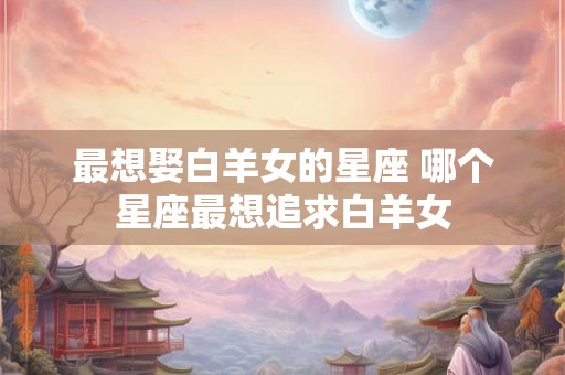 最想娶白羊女的星座 哪个星座最想追求白羊女