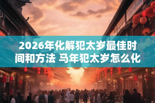 2026年化解犯太岁最佳时间和方法 马年犯太岁怎么化解吉凶 2026年化解犯太岁最佳时间和方法 马年犯太岁怎么化解吉凶