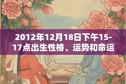 2012年12月18日下午15-17点出生性格、运势和命运