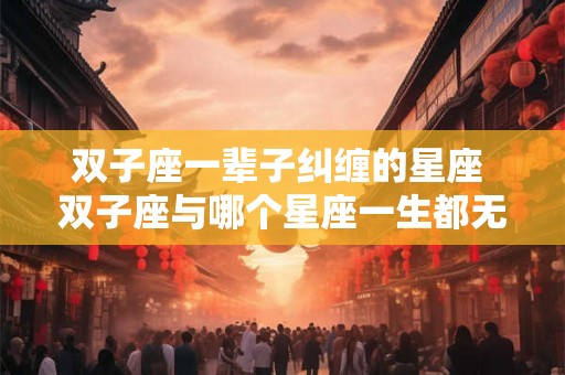 双子座一辈子纠缠的星座 双子座与哪个星座一生都无法解脱